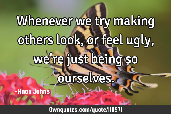 Whenever we try making others look, or feel ugly, we