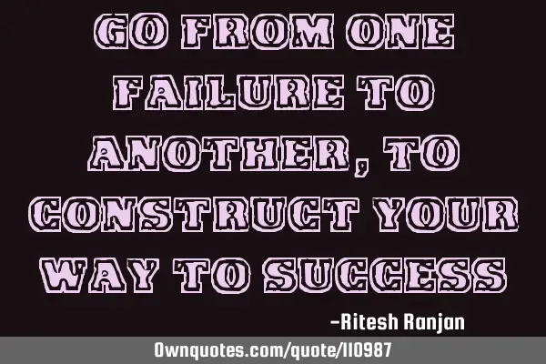 GO from one failure to another, TO construct your way to