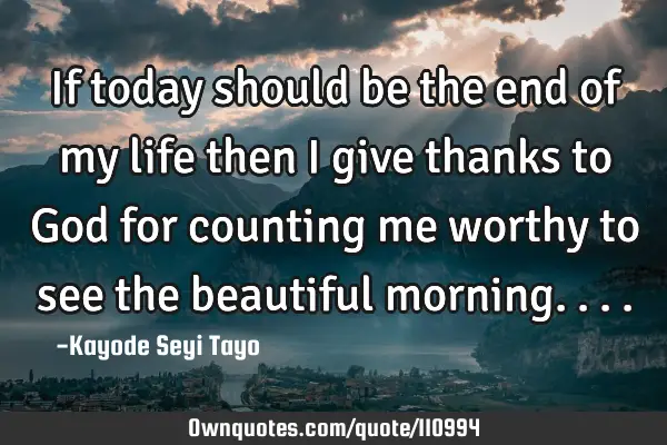 If today should be the end of my life then I give thanks to God for counting me worthy to see the