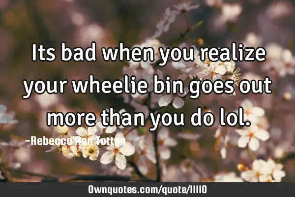 Its bad when you realize your wheelie bin goes out more than you do