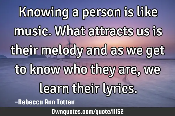 Knowing a person is like music. What attracts us is their melody and as we get to know who they are,