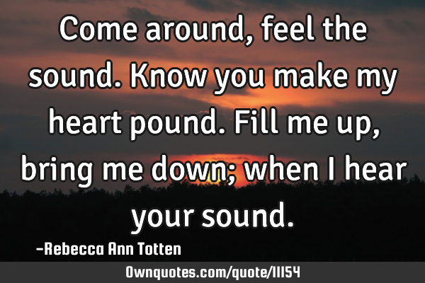 Come around, feel the sound. Know you make my heart pound. Fill me up, bring me down; when I hear