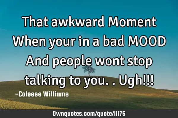 That awkward Moment When your in a bad MOOD And people wont stop talking to you..Ugh!!!