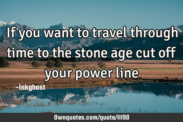 If you want to travel through time to the stone age cut off your power