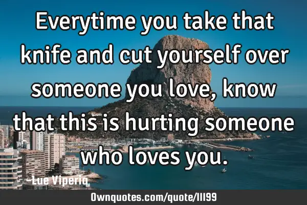 Everytime you take that knife and cut yourself over someone you love, know that this is hurting
