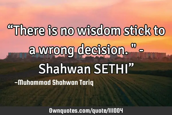 “There is no wisdom stick to a wrong decision." - Shahwan SETHI”