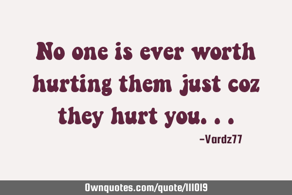 No one is ever worth hurting them just coz they hurt