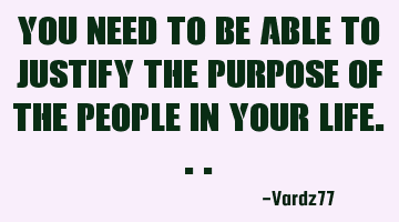 You need to be able to justify the purpose of the people in your life...