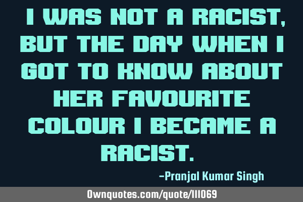 "I was not a racist ,But the day when I got to know about her favourite colour I became a racist."