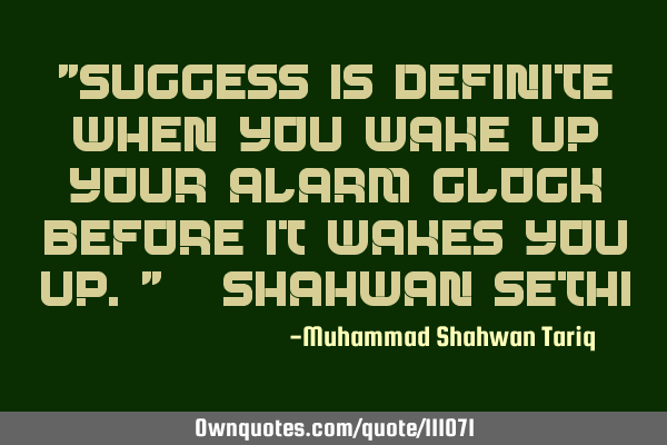 "Success is definite when you wake up your alarm clock before it wakes you up." – Shahwan SETHI