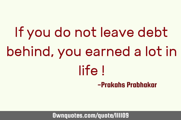 If you do not leave debt behind, you earned a lot in life !