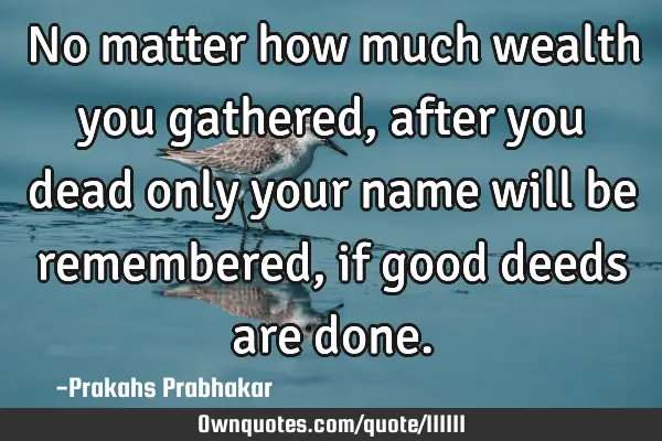 No matter how much wealth you gathered, after you dead only your name will be remembered, if good
