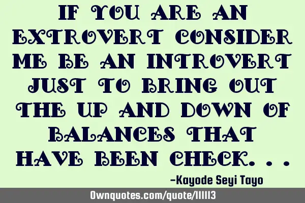 If you are an extrovert consider me be an introvert just to bring out the up and down of balances