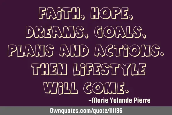 Faith, Hope, Dreams, Goals, Plans and Actions. Then Lifestyle will come.