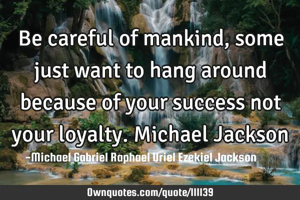 Be careful of mankind, some just want to hang around because of your success not your loyalty. M