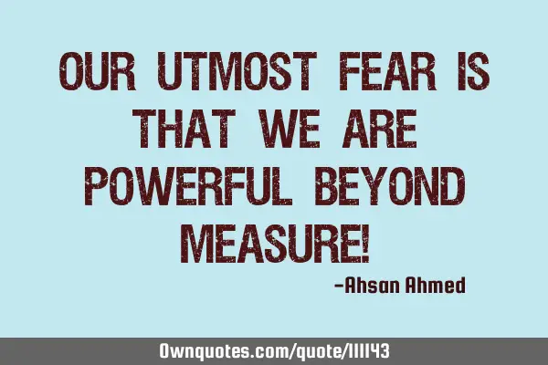 Our utmost fear is that we are powerful beyond measure!