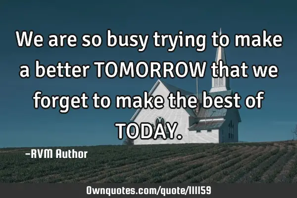 We are so busy trying to make a better TOMORROW that we forget to make the best of TODAY