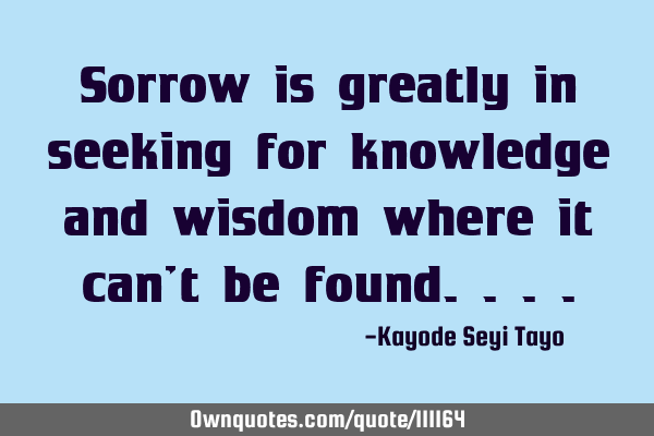 Sorrow is greatly in seeking for knowledge and wisdom where it can