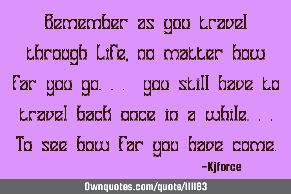 Remember as you travel through Life, no matter how far you go... you still have to travel back once