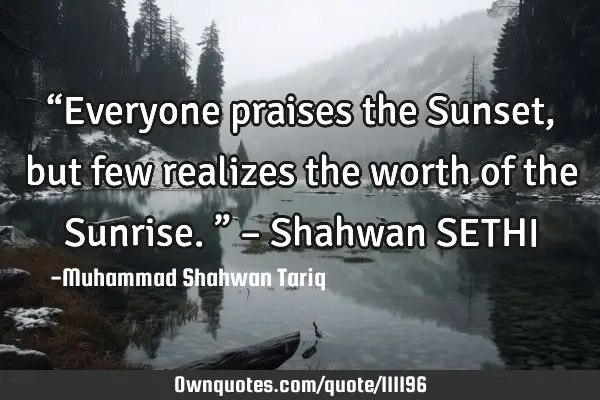 “Everyone praises the Sunset, but few realizes the worth of the Sunrise.” – Shahwan SETHI