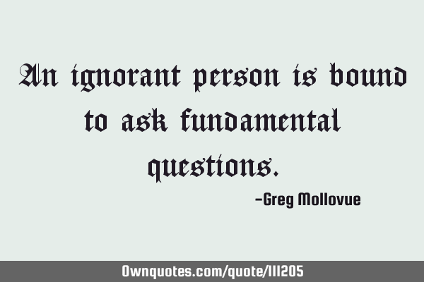 An ignorant person is bound to ask fundamental
