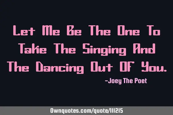 Let Me Be The One To Take The Singing And The Dancing Out Of Y