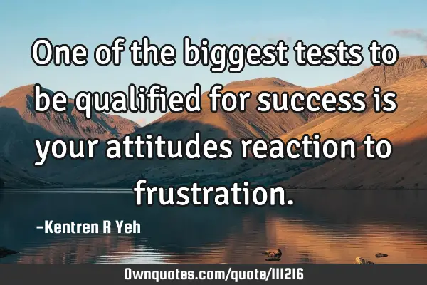One of the biggest tests to be qualified for success is your attitudes reaction to