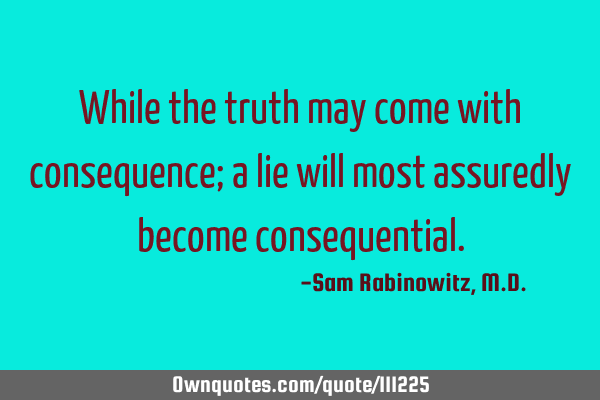 While the truth may come with consequence; a lie will most assuredly become