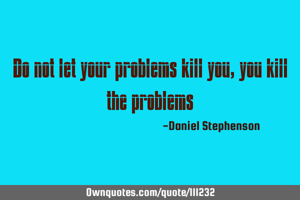 Do not let your problems kill you, you kill the