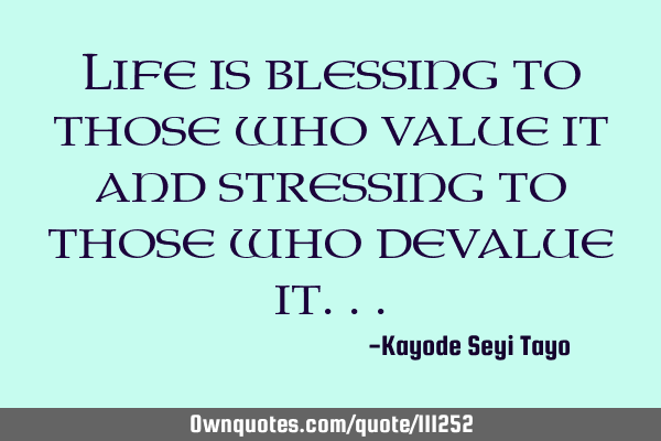 Life is blessing to those who value it and stressing to those who devalue