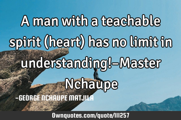 A man with a teachable spirit (heart) has no limit in understanding!–Master N