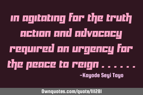 In agitating for the truth action and advocacy required an urgency for the peace to reign