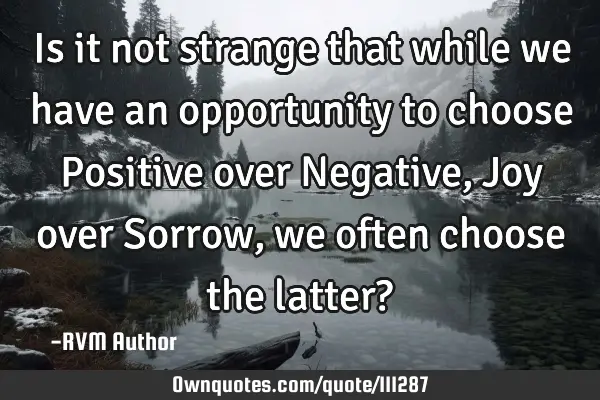 Is it not strange that while we have an opportunity to choose Positive over Negative, Joy over S