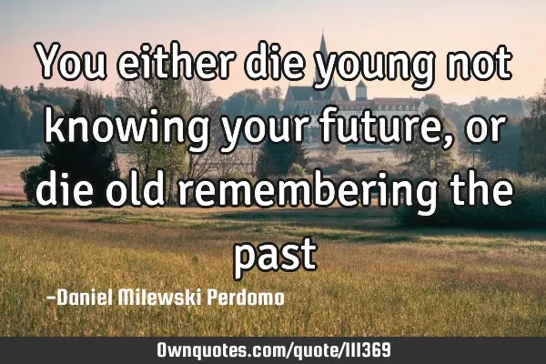 You either die young not knowing your future, or die old remembering the
