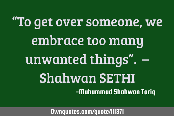 “To get over someone, we embrace too many unwanted things”. – Shahwan SETHI