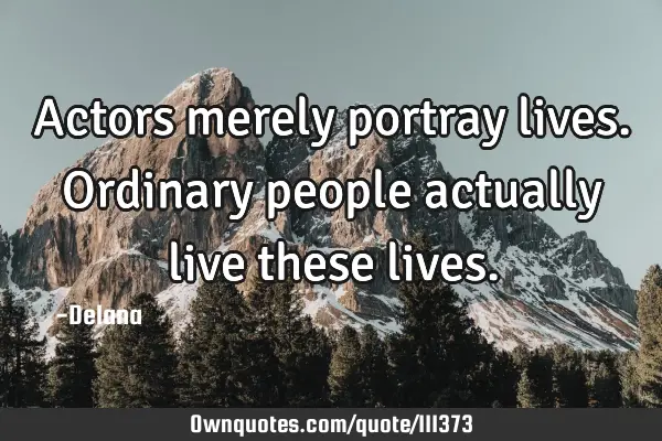 Actors merely portray lives. Ordinary people actually live these
