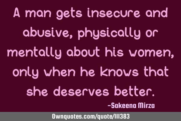 A man gets insecure and abusive, physically or mentally about his women, only when he knows that