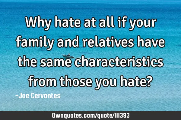 Why hate at all if your family and relatives have the same characteristics from those you hate?