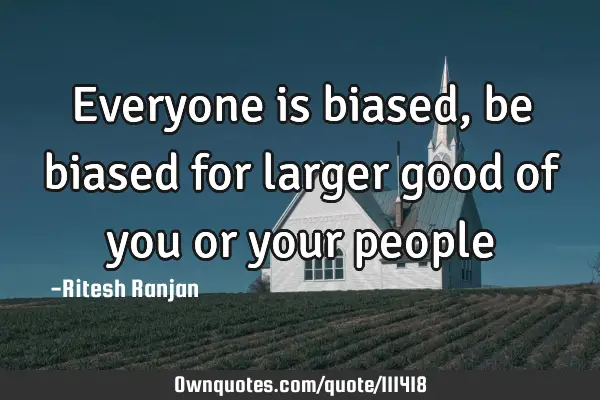 Everyone is biased, be biased for larger good of you or your