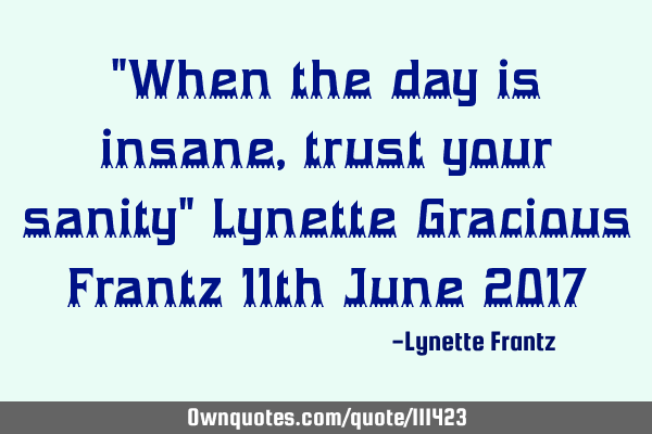 "When the day is insane, trust your sanity" Lynette Gracious Frantz 11th June 2017