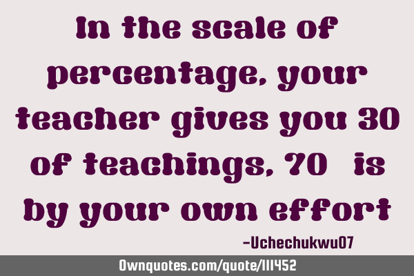 In the scale of percentage,your teacher gives you 30% of teachings,70% is by your own