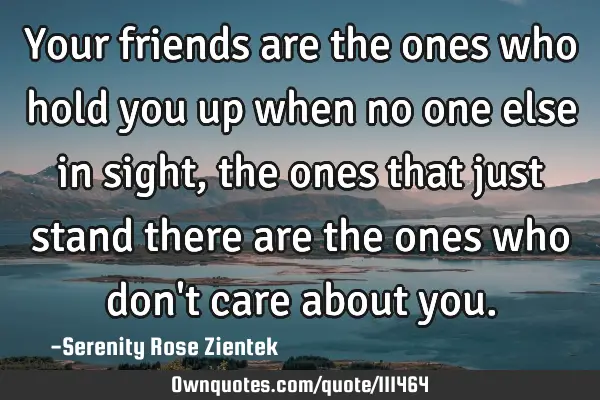 Your friends are the ones who hold you up when no one else in sight, the ones that just stand there