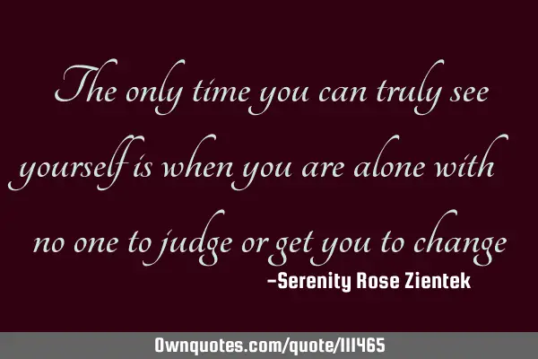 The only time you can truly see yourself is when you are alone with no one to judge or get you to