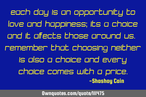 Each day is an opportunity to love and happiness; its a choice and it affects those around us. R