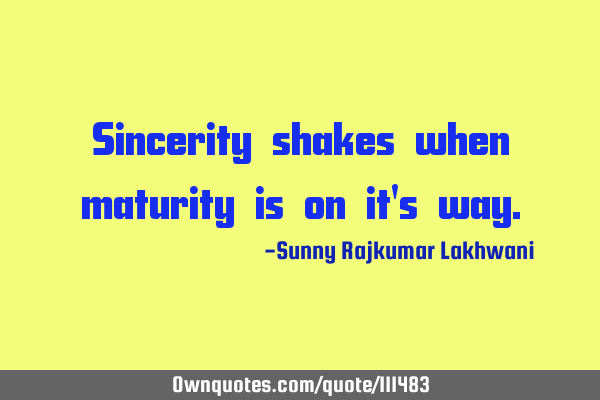 Sincerity shakes when maturity is on it