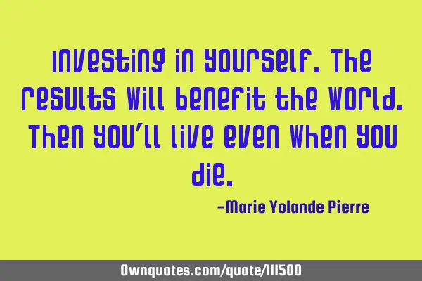 Investing in yourself. The results will benefit the world. Then you