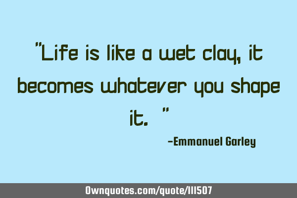 "Life is like a wet clay, it becomes whatever you shape it. "