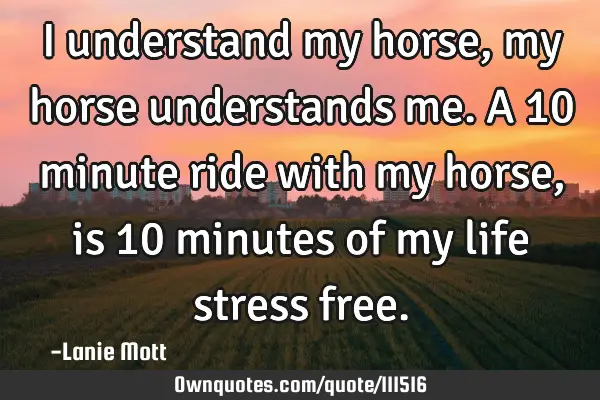 I understand my horse, my horse understands me. A 10 minute ride with my horse, is 10 minutes of my