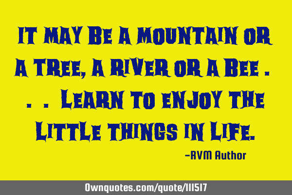It may be a Mountain or a Tree, a River or a Bee . . . learn to enjoy the little things in L