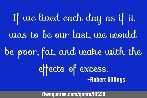 If we lived each day as if it was to be our last, we would be poor, fat, and wake with the effects
